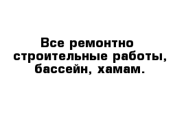 Все ремонтно -строительные работы, бассейн, хамам. 